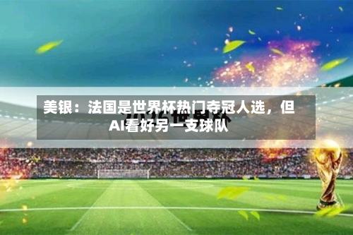 美银：法国是世界杯热门夺冠人选，但AI看好另一支球队-第2张图片