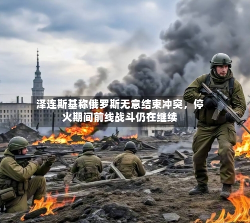 泽连斯基称俄罗斯无意结束冲突，停火期间前线战斗仍在继续-第2张图片
