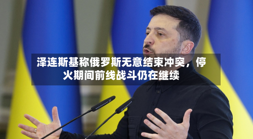 泽连斯基称俄罗斯无意结束冲突,停火期间前线战斗仍在继续