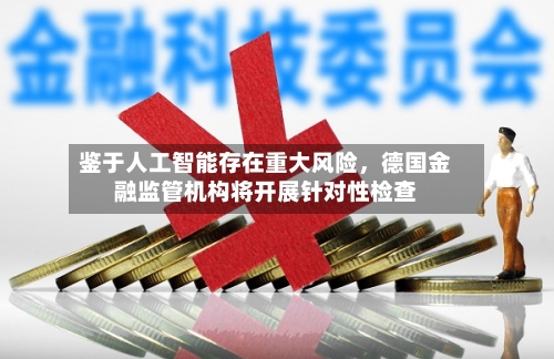 鉴于人工智能存在重大风险	，德国金融监管机构将开展针对性检查-第1张图片