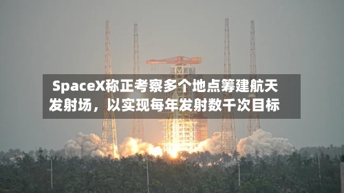 SpaceX称正考察多个地点筹建航天发射场，以实现每年发射数千次目标-第3张图片