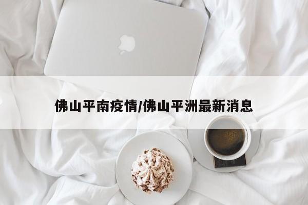 佛山平南疫情/佛山平洲最新消息
