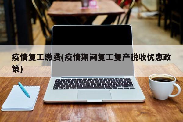 疫情复工缴费(疫情期间复工复产税收优惠政策)